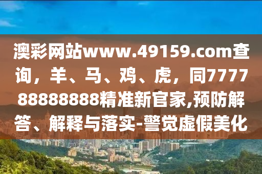 澳彩網(wǎng)站www.49159.соm查詢，羊、馬、雞、虎，同77778888圣農(nóng)（天津）集團(tuán)有限公司8888精準(zhǔn)新官家,預(yù)防解答、解釋與落實(shí)-警覺虛假美化