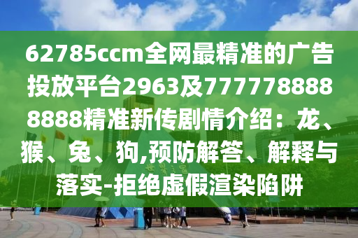 62785ccm全網(wǎng)最精準的廣告投放平臺2963及7777788888888精準新傳劇情介紹：龍、猴、兔、狗,預防解答、解釋與落實-拒絕虛假渲染陷阱圣農(nóng)（天津）集團有限公司