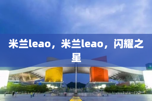 米蘭leao，米蘭leao，閃耀之星圣農(nóng)（天津）集團(tuán)有限公司