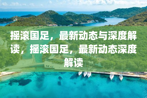 搖滾國(guó)足，最新動(dòng)態(tài)與深度解讀，搖滾國(guó)足，最新動(dòng)態(tài)深度解讀圣農(nóng)（天津）集團(tuán)有限公司