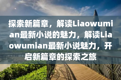 探索新篇章，解讀Liaowumian最新小說的魅力，解讀Liaowumian最新小說魅力，開啟新篇章的探索之旅圣農(nóng)（天津）集團(tuán)有限公司