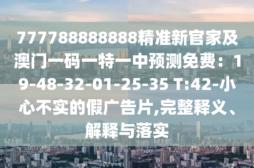 777788888888精準(zhǔn)新官家圣農(nóng)（天津）集團(tuán)有限公司及澳門一碼一特一中預(yù)測免費：19-48-32-01-25-35 T:42-小心不實的假廣告片,完整釋義、解釋與落實