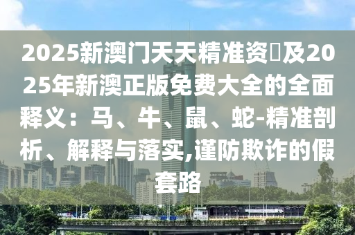 2025新澳門天天精準(zhǔn)資枓及2025年新澳正版免費(fèi)大全的全面釋義：馬、牛、鼠、蛇-精準(zhǔn)剖析、解釋與落實(shí),謹(jǐn)防欺詐的假套路圣農(nóng)（天津）集團(tuán)有限公司