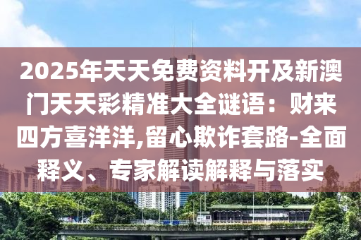 2025年天天免費資料開及新澳門天天彩精準(zhǔn)大全謎語：財來四方喜洋洋,留心欺詐套路-全面釋義、專家解讀解釋與落實圣農(nóng)（天津）集團有限公司