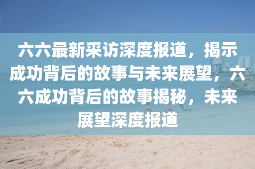 六六最新采訪深度報道，揭示成功背后的故事與未來展望，六六成功背后的故事揭秘，未來展望深度報道圣農(nóng)（天津）集團(tuán)有限公司