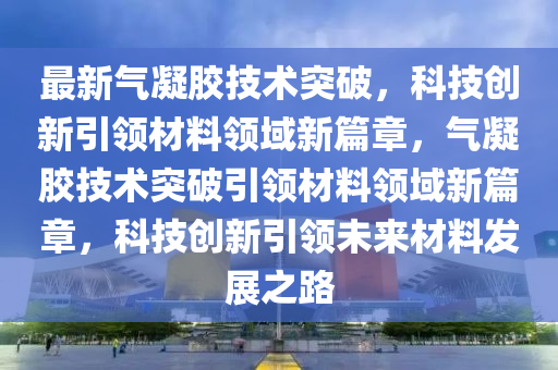 最新氣凝膠技術(shù)突破，科技創(chuàng)新引領(lǐng)材料領(lǐng)域新篇章，氣凝膠技術(shù)突破引領(lǐng)材料領(lǐng)域新篇章，科技創(chuàng)新引領(lǐng)未來材圣農(nóng)（天津）集團(tuán)有限公司料發(fā)展之路