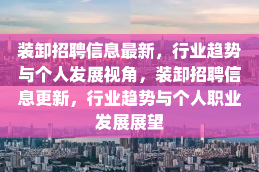 裝卸招聘信息最新，行業(yè)趨勢與個人發(fā)展視角，裝卸招聘信息更新，行業(yè)趨勢與個人職業(yè)發(fā)展展望圣農（天津）集團有限公司