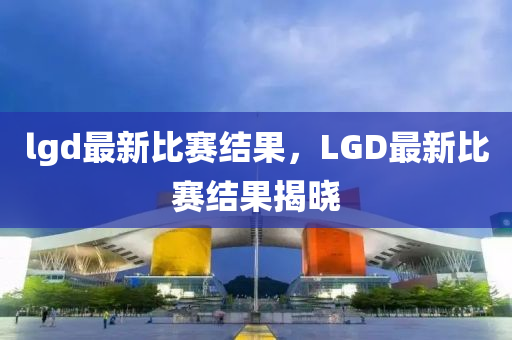 lgd最新比賽結(jié)果，L圣農(nóng)（天津）集團(tuán)有限公司GD最新比賽結(jié)果揭曉
