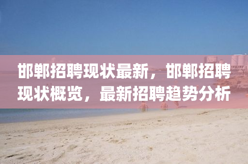 邯鄲招聘現(xiàn)狀最新，邯鄲招聘現(xiàn)狀概覽，最新招聘趨勢(shì)分析圣農(nóng)（天津）集團(tuán)有限公司