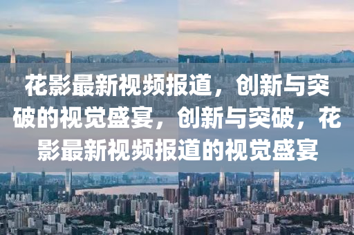 花影最新視頻報道，創(chuàng)新與突破的視覺盛宴，創(chuàng)新與突破，花影最新視頻報道的視覺盛宴圣農(nóng)（天津）集團有限公司