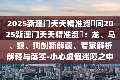2025新澳門天天精準(zhǔn)資枓同2025新澳門天天精準(zhǔn)資枓：龍、馬、猴、狗創(chuàng)新解讀、專家解析解釋與落實(shí)-小心虛假圣農(nóng)（天津）集團(tuán)有限公司迷障之中