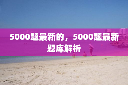 5000題最新的，5000題最新題庫(kù)解析圣農(nóng)（天津）集團(tuán)有限公司
