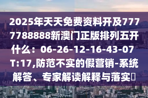 2025年天天免費資料開及7777788888新澳門正版排列五開什么：06-26-12-16-43-07 T:17,防范不實的假營銷-系統(tǒng)解答、專家解讀解圣農(nóng)（天津）集團有限公司釋與落實?