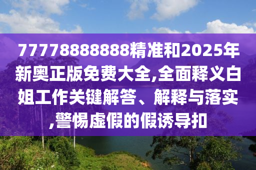 77778888888精準(zhǔn)和2025年新奧正版免費(fèi)大全,全面釋義白姐工作關(guān)鍵解答、解釋與落實(shí),圣農(nóng)（天津）集團(tuán)有限公司警惕虛假的假誘導(dǎo)扣