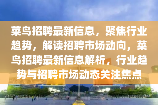 菜鳥招聘最新信息，聚焦行業(yè)趨勢，解讀招聘市場動向，菜鳥招聘最新信息解析，行業(yè)趨勢與招聘市場動態(tài)關(guān)注焦點圣農(nóng)（天津）集團有限公司