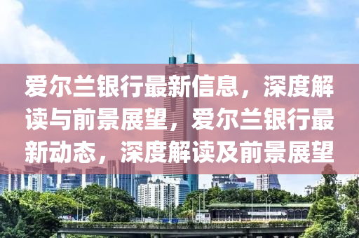 愛爾蘭銀行最新信息，深圣農(nóng)（天津）集團有限公司度解讀與前景展望，愛爾蘭銀行最新動態(tài)，深度解讀及前景展望