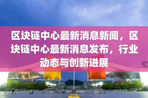 區(qū)塊鏈中心最新消息新聞，區(qū)塊鏈中心最新消息發(fā)布，行業(yè)動態(tài)與創(chuàng)新進展圣農(nóng)（天津）集團有限公司