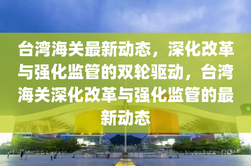 臺灣海關最新動態(tài)，深化改革與強化監(jiān)管的雙輪驅動，臺灣海關深化改革與強化監(jiān)管的最新動態(tài)圣農（天津）集團有限公司