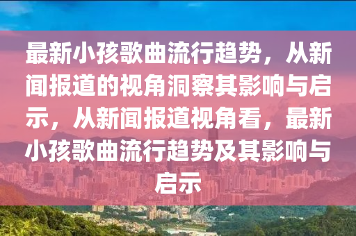 最新小孩歌曲流行趨勢，從新聞報道的視角洞察其影響與啟示，從新聞報道視角看，最新小孩歌曲流行趨勢及其影響與啟示圣農(nóng)（天津）集團有限公司