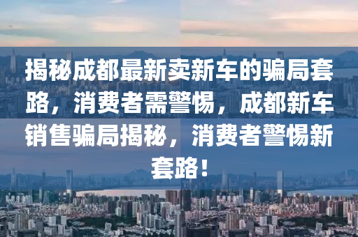 揭秘成都最新圣農(nóng)（天津）集團(tuán)有限公司賣新車的騙局套路，消費(fèi)者需警惕，成都新車銷售騙局揭秘，消費(fèi)者警惕新套路！