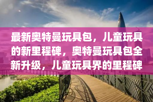 最新奧特曼玩具圣農(nóng)（天津）集團(tuán)有限公司包，兒童玩具的新里程碑，奧特曼玩具包全新升級(jí)，兒童玩具界的里程碑