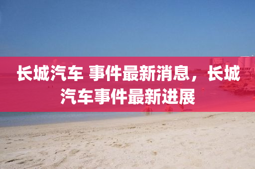 長城圣農(nóng)（天津）集團有限公司汽車 事件最新消息，長城汽車事件最新進展