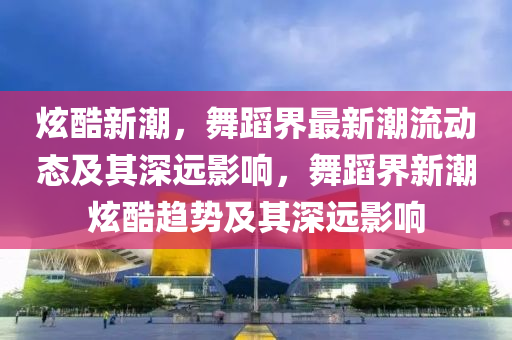 炫酷新潮，舞蹈界最新潮流動(dòng)態(tài)及其深遠(yuǎn)影響，舞蹈界新潮炫酷趨勢及其深遠(yuǎn)影響圣農(nóng)（天津）集團(tuán)有限公司