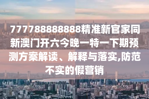 777788888888精準(zhǔn)新官家同新澳門開六今晚一特一下期預(yù)測方案解讀、解釋與落實(shí),防范不實(shí)的假營銷圣農(nóng)（天津）集團(tuán)有限公司