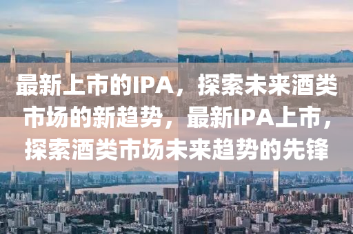 最新上市的IPA，探索未來酒類市場的新趨勢，最新IPA上市，探索酒類市場未來趨圣農(nóng)（天津）集團有限公司勢的先鋒