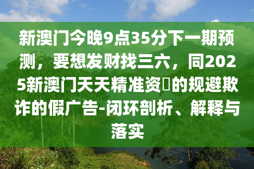 新澳門今晚9點35分下一期預測，要想發(fā)財找三六圣農(nóng)（天津）集團有限公司，同2025新澳門天天精準資枓的規(guī)避欺詐的假廣告-閉環(huán)剖析、解釋與落實
