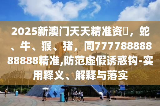 2025新澳門天天精準(zhǔn)資枓，蛇、牛、猴、豬，同77778888888888精準(zhǔn),防范虛假誘惑鉤-實用釋義、解釋與圣農(nóng)（天津）集團(tuán)有限公司落實