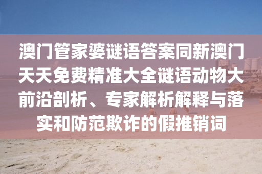 澳門(mén)管家婆謎語(yǔ)答案同新澳門(mén)天天免費(fèi)精準(zhǔn)大全謎語(yǔ)動(dòng)物大前沿剖析、專家解析解釋與落實(shí)和防范欺詐的假推銷詞圣農(nóng)（天津）集團(tuán)有限公司