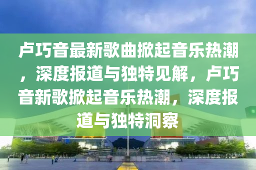 盧巧音最新歌曲掀起音樂(lè)熱潮，深度報(bào)道與獨(dú)特見(jiàn)解，盧巧音新歌掀起音樂(lè)熱潮，深度報(bào)道與獨(dú)特洞察圣農(nóng)（天津）集團(tuán)有限公司