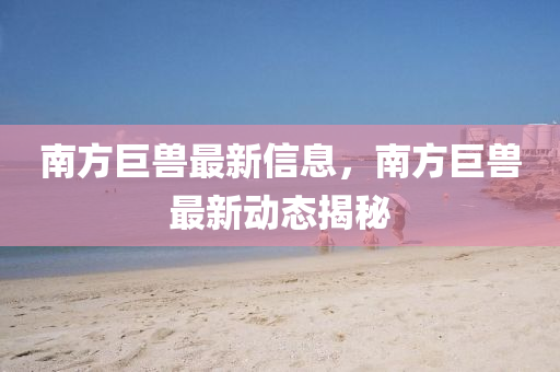 南方巨獸最新信息，南方巨獸最新動態(tài)揭秘圣農(nóng)（天津）集團(tuán)有限公司