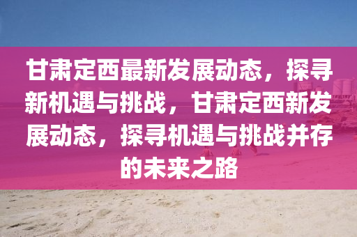 甘肅定西最新發(fā)展動(dòng)態(tài)，探尋新機(jī)遇與挑戰(zhàn)，甘肅定西新發(fā)展動(dòng)態(tài)，探尋機(jī)遇與挑圣農(nóng)（天津）集團(tuán)有限公司戰(zhàn)并存的未來(lái)之路