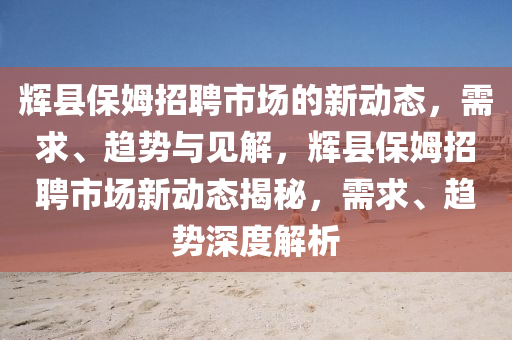 輝縣保姆招聘市場(chǎng)的新動(dòng)態(tài)，圣農(nóng)（天津）集團(tuán)有限公司需求、趨勢(shì)與見(jiàn)解，輝縣保姆招聘市場(chǎng)新動(dòng)態(tài)揭秘，需求、趨勢(shì)深度解析