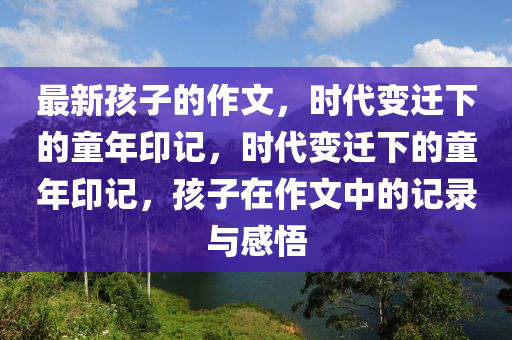 最圣農(nóng)（天津）集團(tuán)有限公司新孩子的作文，時代變遷下的童年印記，時代變遷下的童年印記，孩子在作文中的記錄與感悟