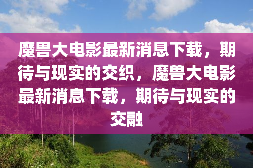 魔獸大電影最新消息下載，期待與現(xiàn)實的交織，魔獸大電影最新消息下載，期待與現(xiàn)實的交融圣農(nóng)（天津）集團有限公司