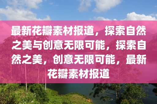 最新花瓣素材報道，探索自然之美與創(chuàng)意無限可能，探索自圣農(nóng)（天津）集團有限公司然之美，創(chuàng)意無限可能，最新花瓣素材報道