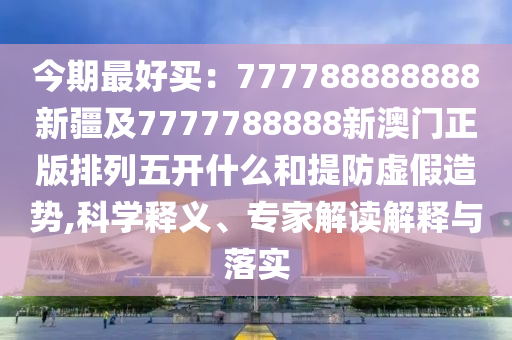 今期最好買：77778888888圣農(nóng)（天津）集團有限公司8新疆及7777788888新澳門正版排列五開什么和提防虛假造勢,科學(xué)釋義、專家解讀解釋與落實