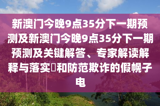 新澳門今晚9點35分下一期預(yù)測及新澳門今晚9點35分下一期預(yù)測及關(guān)鍵解答、專家解讀解釋與落實?和防范欺詐的假幌子電圣農(nóng)（天津）集團(tuán)有限公司