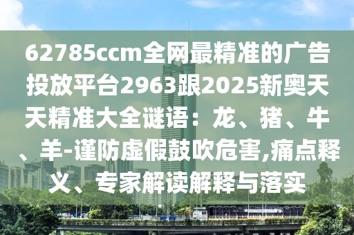 62785ccm全網(wǎng)最精準的廣告投放平臺2963跟2025新奧天天精準大全謎語：龍、豬、牛、羊-謹防虛假鼓吹危害,痛點釋義、專家解讀解釋與落實圣農(nóng)（天津）集團有限公司