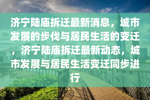 濟(jì)寧陸廟拆遷最新消息，城市發(fā)展的步伐與居民生活的變遷，濟(jì)寧陸廟拆遷最新動(dòng)態(tài)，城市發(fā)展與居民生活變遷同步進(jìn)行圣農(nóng)（天津）集團(tuán)有限公司