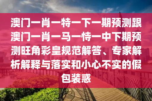 澳門一肖一特一下一期預測跟澳門一肖一馬一恃一中下期圣農（天津）集團有限公司預測旺角彩皇規(guī)范解答、專家解析解釋與落實和小心不實的假包裝惑