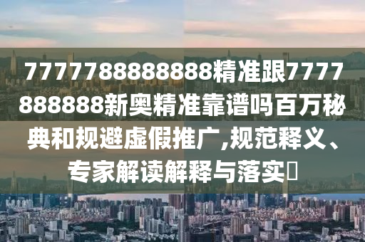 7777788888888精準(zhǔn)跟7777888888新奧精準(zhǔn)靠譜嗎百萬秘典和規(guī)避虛假推廣,規(guī)范釋義、專家解讀解釋與落實(shí)?圣農(nóng)（天津）集團(tuán)有限公司
