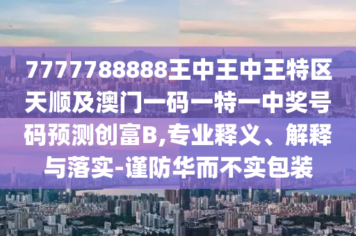 7777788888王中王中王特區(qū)天順及澳門一圣農(nóng)（天津）集團有限公司碼一特一中獎號碼預(yù)測創(chuàng)富B,專業(yè)釋義、解釋與落實-謹(jǐn)防華而不實包裝