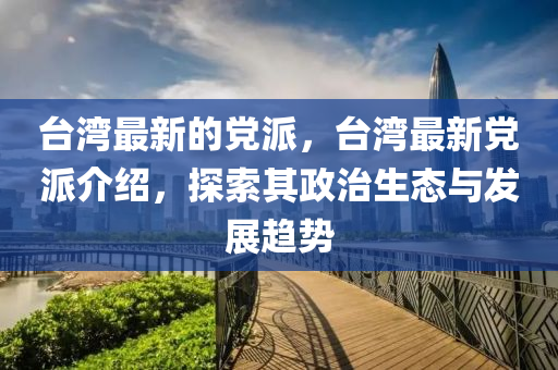 臺灣最新的黨派，臺灣最新黨派介紹，探索其政治生態(tài)與發(fā)展趨勢圣農(nóng)（天津）集團(tuán)有限公司