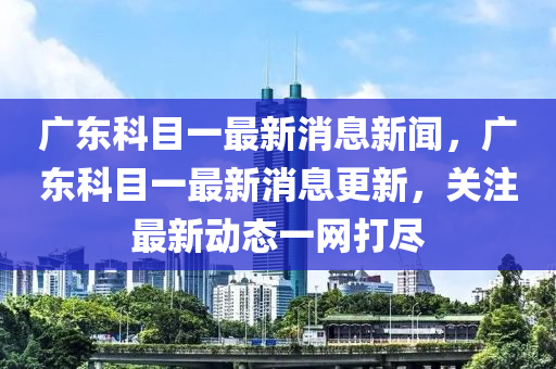 廣東科目一最新消息新聞，廣東科目一最新消息更新，關(guān)注最新動(dòng)態(tài)一網(wǎng)打盡圣農(nóng)（天津）集團(tuán)有限公司
