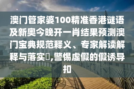 澳門管家婆100精準香港謎語及新奧今晚圣農(nóng)（天津）集團有限公司開一肖結(jié)果預測澳門寶典規(guī)范釋義、專家解讀解釋與落實?,警惕虛假的假誘導扣