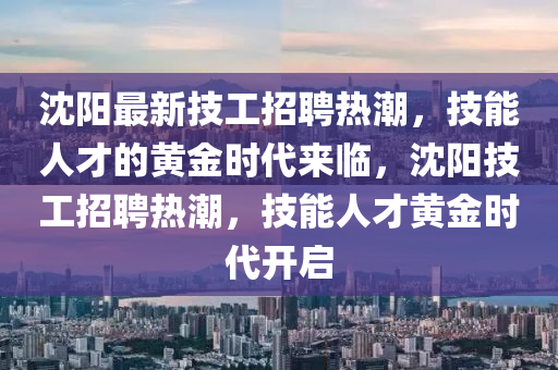 沈陽最新技工招聘熱潮，技能人才的黃金時代來臨，沈陽技工招聘熱潮，技能人才黃金圣農(nóng)（天津）集團有限公司時代開啟